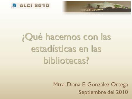 ¿Qué hacemos con las estadísticas en las bibliotecas? Mtra. Diana E. González Ortega Septiembre del 2010.