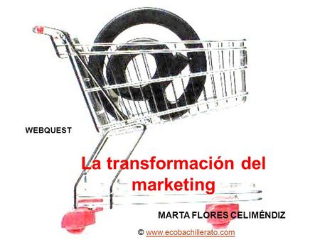 WEBQUEST La transformación del marketing MARTA FLORES CELIMÉNDIZ © www.ecobachillerato.comwww.ecobachillerato.com.