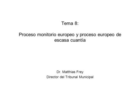 Tema 8: Proceso monitorio europeo y proceso europeo de escasa cuantía Dr. Matthias Frey Director del Tribunal Municipal.