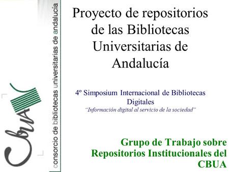 Grupo de Trabajo sobre Repositorios Institucionales del CBUA Proyecto de repositorios de las Bibliotecas Universitarias de Andalucía 4º Simposium Internacional.