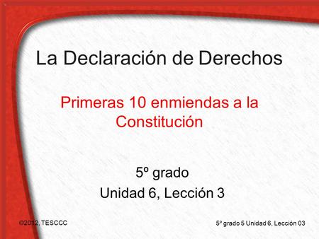 La Declaración de Derechos Primeras 10 enmiendas a la Constitución 5º grado Unidad 6, Lección 3 ©2012, TESCCC 5º grado 5 Unidad 6, Lección 03.