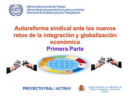 PROYECTO FSAL / ACTRAV Autoreforma sindical ante los nuevos retos de la integración y globalización económica Primera Parte Oficina Internacional del Trabajo.