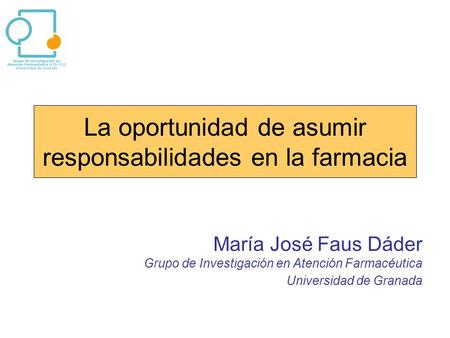 La oportunidad de asumir responsabilidades en la farmacia María José Faus Dáder Grupo de Investigación en Atención Farmacéutica Universidad de Granada.