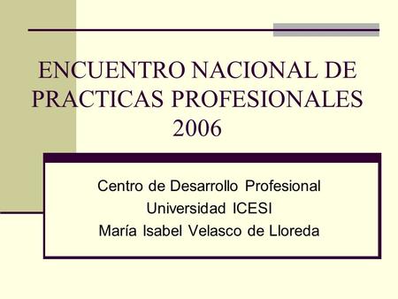 ENCUENTRO NACIONAL DE PRACTICAS PROFESIONALES 2006 Centro de Desarrollo Profesional Universidad ICESI María Isabel Velasco de Lloreda.
