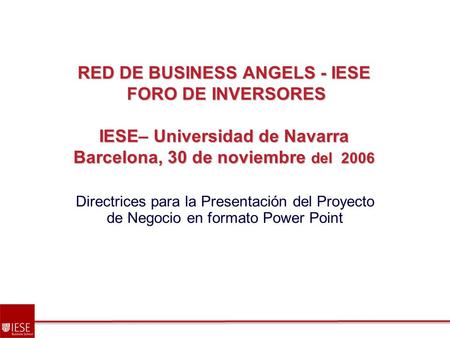 RED DE BUSINESS ANGELS - IESE FORO DE INVERSORES IESE– Universidad de Navarra Barcelona, 30 de noviembre del 2006 Directrices para la Presentación del.