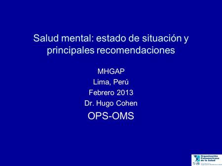 Salud mental: estado de situación y principales recomendaciones MHGAP Lima, Perú Febrero 2013 Dr. Hugo Cohen OPS-OMS.