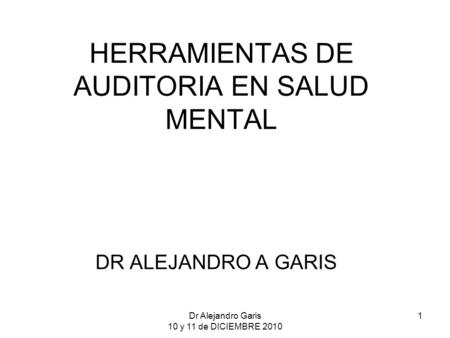 Dr Alejandro Garis 10 y 11 de DICIEMBRE 2010 1 HERRAMIENTAS DE AUDITORIA EN SALUD MENTAL DR ALEJANDRO A GARIS.