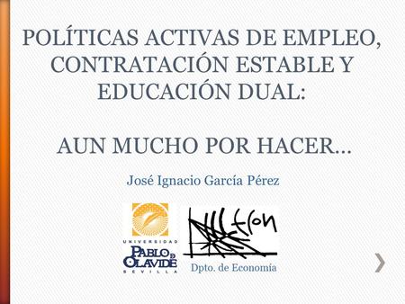 José Ignacio García Pérez Dpto. de Economía POLÍTICAS ACTIVAS DE EMPLEO, CONTRATACIÓN ESTABLE Y EDUCACIÓN DUAL: AUN MUCHO POR HACER…