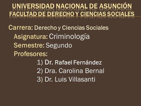 Carrera: Derecho y Ciencias Sociales Asignatura: Criminología Semestre: Segundo Profesores: 1) Dr. Rafael Fernández 2) Dra. Carolina Bernal 3) Dr. Luis.