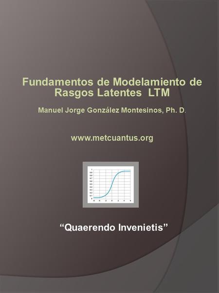 Fundamentos de Modelamiento de Rasgos Latentes LTM Manuel Jorge González Montesinos, Ph. D. www.metcuantus.org “Quaerendo Invenietis”