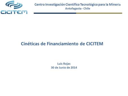 Centro Investigación Científico Tecnológico para la Miner ía Antofagasta - Chile Cinéticas de Financiamiento de CICITEM Luis Rojas 30 de Junio de 2014.