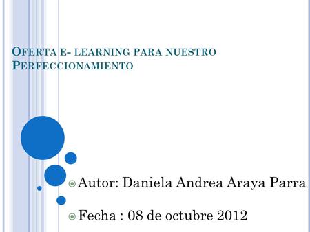 O FERTA E - LEARNING PARA NUESTRO P ERFECCIONAMIENTO  Autor: Daniela Andrea Araya Parra  Fecha : 08 de octubre 2012.