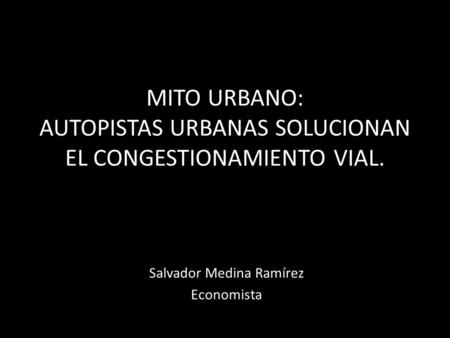 MITO URBANO: AUTOPISTAS URBANAS SOLUCIONAN EL CONGESTIONAMIENTO VIAL. Salvador Medina Ramírez Economista.