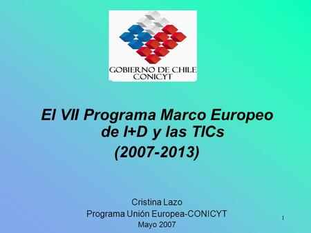 1 El VII Programa Marco Europeo de I+D y las TICs (2007-2013) Cristina Lazo Programa Unión Europea-CONICYT Mayo 2007.