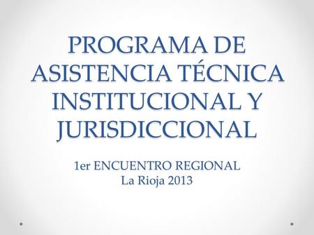PROGRAMA DE ASISTENCIA TÉCNICA INSTITUCIONAL Y JURISDICCIONAL 1er ENCUENTRO REGIONAL La Rioja 2013.