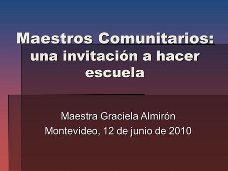 Maestros Comunitarios: una invitación a hacer escuela Maestra Graciela Almirón Montevideo, 12 de junio de 2010.