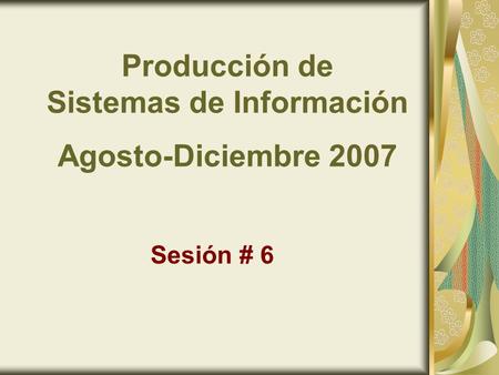 Producción de Sistemas de Información Agosto-Diciembre 2007 Sesión # 6.