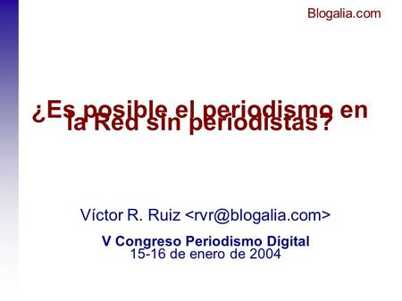 Blogalia.com ¿Es posible el periodismo en la Red sin periodistas? Víctor R. Ruiz V Congreso Periodismo Digital 15-16 de enero de 2004.