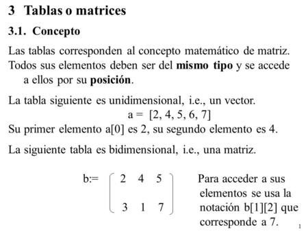 1 3Tablas o matrices 3.1. Concepto Las tablas corresponden al concepto matemático de matriz. Todos sus elementos deben ser del mismo tipo y se accede a.