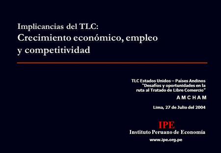 1 Lima, 27 de Julio del 2004 IPE Instituto Peruano de Economía Instituto Peruano de EconomíaIPE www.ipe.org.pe A M C H A M Implicancias del TLC: Crecimiento.