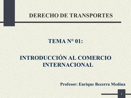 1 DERECHO DE TRANSPORTES TEMA N° 01: INTRODUCCIÓN AL COMERCIO INTERNACIONAL Profesor: Enrique Becerra Medina.