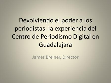 Devolviendo el poder a los periodistas: la experiencia del Centro de Periodismo Digital en Guadalajara James Breiner, Director.