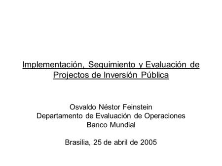 Implementación, Seguimiento y Evaluación de Projectos de Inversión Pública Osvaldo Néstor Feinstein Departamento de Evaluación de Operaciones Banco Mundial.