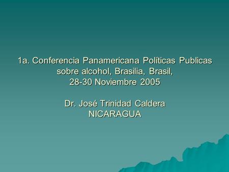 1a. Conferencia Panamericana Políticas Publicas sobre alcohol, Brasilia, Brasil, 28-30 Noviembre 2005 Dr. José Trinidad Caldera NICARAGUA.