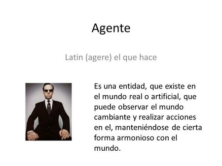 Agente Latin (agere) el que hace Es una entidad, que existe en el mundo real o artificial, que puede observar el mundo cambiante y realizar acciones en.