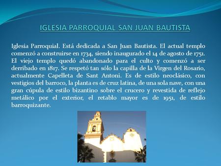 Iglesia Parroquial. Está dedicada a San Juan Bautista. El actual templo comenzó a construirse en 1734, siendo inaugurado el 14 de agosto de 1751. El viejo.