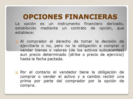 OPCIONES FINANCIERAS La opción es un instrumento financiero derivado, establecido mediante un contrato de opción, que establece: Al comprador el derecho.