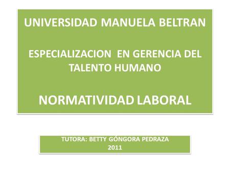 UNIVERSIDAD MANUELA BELTRAN ESPECIALIZACION EN GERENCIA DEL TALENTO HUMANO NORMATIVIDAD LABORAL TUTORA: BETTY GÓNGORA PEDRAZA 2011 TUTORA: BETTY GÓNGORA.