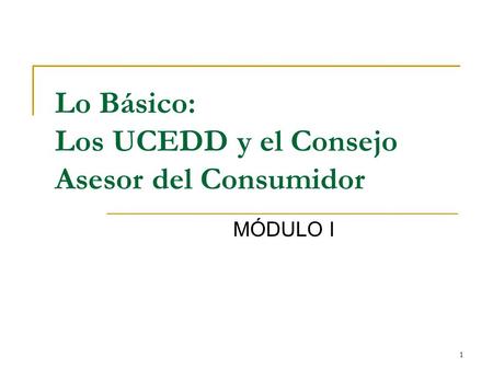 1 Lo Básico: Los UCEDD y el Consejo Asesor del Consumidor MÓDULO I.