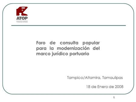 1 Tampico/Altamira, Tamaulipas 18 de Enero de 2008 Foro de consulta popular para la modernización del marco jurídico portuario.