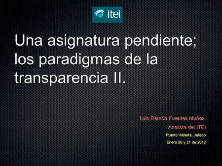 Una asignatura pendiente; los paradigmas de la transparencia II. Luis Ramón Fuentes Muñoz. Analista del ITEI Puerto Vallarta, Jalisco Enero 20 y 21 de.