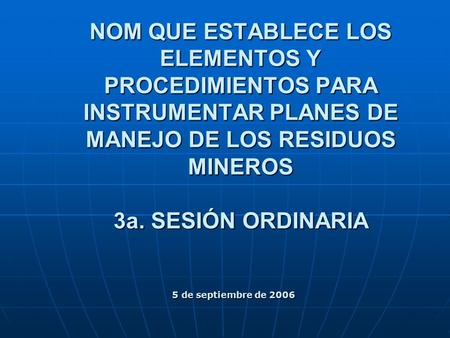 NOM QUE ESTABLECE LOS ELEMENTOS Y PROCEDIMIENTOS PARA INSTRUMENTAR PLANES DE MANEJO DE LOS RESIDUOS MINEROS 3a. SESIÓN ORDINARIA 5 de septiembre de 2006.