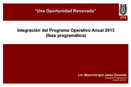 IPN “Una Oportunidad Renovada” Integración del Programa Operativo Anual 2013 (fase programática) Lic. Mauricio Igor Jasso Zaranda División de Programación.