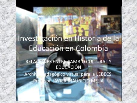 Investigación en Historia de la Educación en Colombia RELACIONES ENTRE CAMBIO CULTURAL Y EDUCACIÓN Archivo pedagógico virtual para la LEBECS. Profesor.