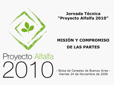 MISIÓN Y COMPROMISO DE LAS PARTES Jornada Técnica “Proyecto Alfalfa 2010” - Bolsa de Cereales de Buenos Aires - Viernes 24 de Noviembre de 2006.