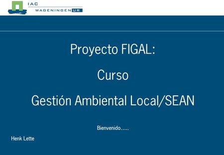 Proyecto FIGAL: Curso Gestión Ambiental Local/SEAN Bienvenido….. Henk Lette.
