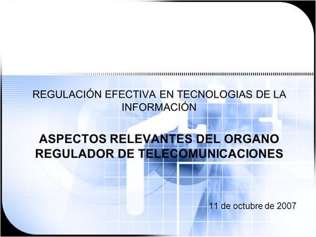 REGULACIÓN EFECTIVA EN TECNOLOGIAS DE LA INFORMACIÓN ASPECTOS RELEVANTES DEL ORGANO REGULADOR DE TELECOMUNICACIONES 11 de octubre de 2007.