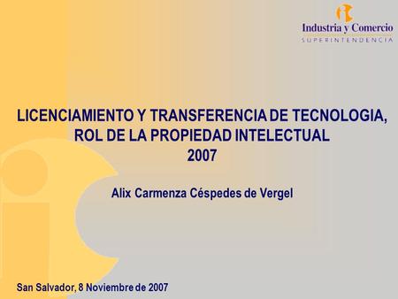 LICENCIAMIENTO Y TRANSFERENCIA DE TECNOLOGIA, ROL DE LA PROPIEDAD INTELECTUAL 2007 Alix Carmenza Céspedes de Vergel San Salvador, 8 Noviembre de 2007.