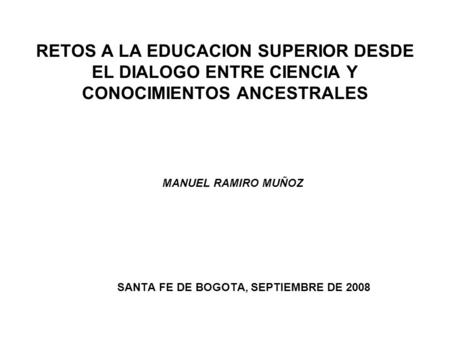 RETOS A LA EDUCACION SUPERIOR DESDE EL DIALOGO ENTRE CIENCIA Y CONOCIMIENTOS ANCESTRALES MANUEL RAMIRO MUÑOZ SANTA FE DE BOGOTA, SEPTIEMBRE DE 2008.