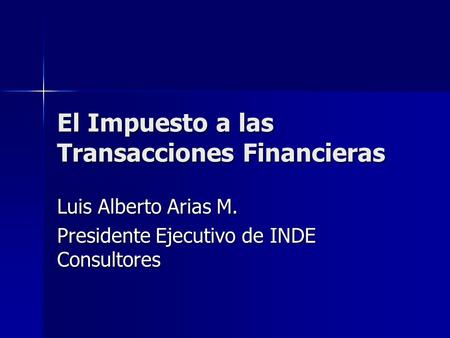 El Impuesto a las Transacciones Financieras Luis Alberto Arias M. Presidente Ejecutivo de INDE Consultores.