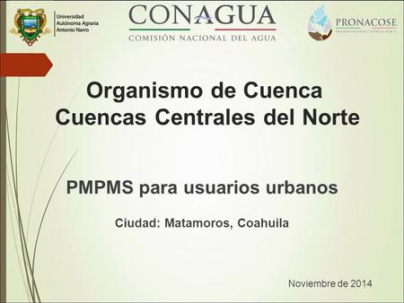 PMPMS para usuarios urbanos Ciudad: Matamoros, Coahuila Noviembre de 2014 Organismo de Cuenca Cuencas Centrales del Norte.