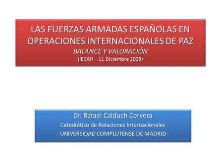 LAS FUERZAS ARMADAS ESPAÑOLAS EN OPERACIONES INTERNACIONALES DE PAZ BALANCE Y VALORACIÓN (IECAH – 11 Diciembre 2008) Dr. Rafael Calduch Cervera Catedrático.