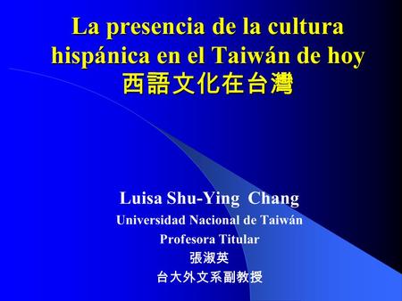 La presencia de la cultura hispánica en el Taiwán de hoy 西語文化在台灣 Luisa Shu-Ying Chang Universidad Nacional de Taiwán Profesora Titular 張淑英 台大外文系副教授.