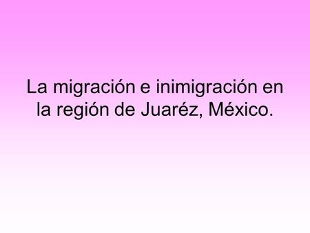 La migración e inimigración en la región de Juaréz, México.