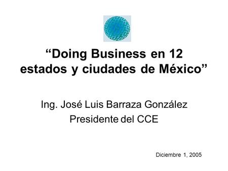 “Doing Business en 12 estados y ciudades de México” Ing. José Luis Barraza González Presidente del CCE Diciembre 1, 2005.
