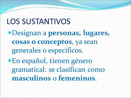 LOS SUSTANTIVOS Designan a personas, lugares, cosas o conceptos, ya sean generales o específicos. En español, tienen género gramatical: se clasifican como.